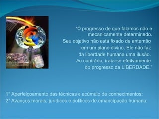 “ O progresso de que falamos não é mecanicamente determinado. Seu objetivo não está fixado de antemão  em um plano divino. Ele não faz  da liberdade humana uma ilusão.  Ao contrário, trata-se efetivamente  do progresso da LIBERDADE.” 1° Aperfeiçoamento das técnicas e acúmulo de conhecimentos; 2° Avanços morais, jurídicos e políticos de emancipação humana. 