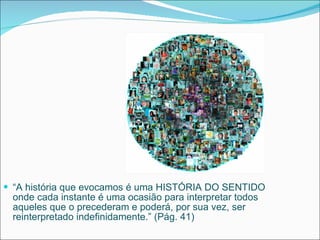 “ A história que evocamos é uma HISTÓRIA DO SENTIDO onde cada instante é uma ocasião para interpretar todos aqueles que o precederam e poderá, por sua vez, ser reinterpretado indefinidamente.” (Pág. 41) 