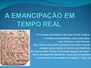“ Um homem pré-histórico não teria podido imaginar  o mundo contemporâneo, suas instituições,  suas ciências e suas técnicas.  Ora, visto a velocidade alcançada hoje pela evolução  cultural, somos talvez os homens pré-históricas  de nossos netos. Somos muito mais capazes de evoluir,  isto é, de estarmos abertos às mudanças dos sentidos e da liberdade do que podemos imaginar.” (Pág. 42) 