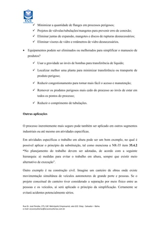 Minimizar a quantidade de flanges em processos perigosos;
Projetos de válvulas/tubulações/mangotes para prevenir erro de conexão;
Eliminar juntas de expansão, mangotes e discos de rupturas desnecessários;
Eliminar visores de vidro e rotâmetros de vidro desnecessários.
•

Equipamentos podem ser eliminados ou melhorados para simplificar o manuseio de
produtos?
Usar a gravidade ao invés de bombas para transferência de líquido;
Localizar melhor uma planta para minimizar transferência ou transporte de
produto perigoso;
Reduzir congestionamento para tornar mais fácil o acesso e manutenção;
Remover os produtos perigosos mais cedo do processo ao invés de estar em
todos os pontos do processo;
Reduzir o comprimento de tubulações.

Outras aplicações

O processo inerentemente mais seguro pode também ser aplicado em outros segmentos
industriais ou até mesmo em atividades específicas.
Em atividades específicas o trabalho em altura pode ser um bom exemplo, no qual é
possível aplicar o princípio da substituição, tal como menciona a NR-35 item 35.4.2
“No planejamento do trabalho devem ser adotadas, de acordo com a seguinte
hierarquia: a) medidas para evitar o trabalho em altura, sempre que existir meio
alternativo de execução”.
Outro exemplo é na construção civil. Imagine um canteiro de obras onde existe
movimentação simultânea de veículos automotores de grande porte e pessoas. Se o
projeto conceitual do canteiro tiver considerado a separação por meio físico entre as
pessoas e os veículos, aí será aplicado o princípio da simplificação. Certamente se
evitará acidentes potencialmente sérios.

Rua Dr. José Peroba, 275, Edf. Metrópolis Empresarial, sala 610. Stiep - Salvador – Bahia.
e-mail: ecsconsultorias@ecsconsultorias.com.br

 
