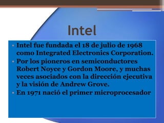 Intel Intel fue fundada el 18 de julio de 1968 como Integrated Electronics Corporation. Por los pioneros en semiconductores Robert Noyce y Gordon Moore, y muchas veces asociados con la dirección ejecutiva y la visión de Andrew Grove. En 1971 nació el primer microprocesador  