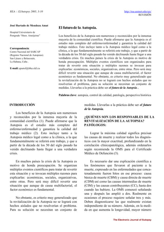 REA :: EJAutopsy 2005, 3-10 http://rea.uninet.edu/ojs/
REVISIÓN
José Hurtado de Mendoza Amat
Hospital Universitario de
Postgrado “Hnos. Ameijeiras”
Correspondencia:
Centro Nacional del SARCAP
(Registro Nacional de Autopsias).
San Lázaro y Belascoaín,
La Habana, Cuba .
E-mail: apatol@hha.sld.cu
El futurode la Autopsia.
Los beneficios de la Autopsia son numerosos y reconocidos por la inmensa
mayoría de la comunidad científica. Puede afirmarse que la Autopsia es el
estudio más completo del enfermo/enfermedad y garantiza la calidad del
trabajo médico. Esto incluye tanto a la Autopsia médico legal como a la
clínica, a la que fundamentalmente se referirá este trabajo, y que a partir de
la década de los 50 del siglo pasado ha venido declinando hasta llegar a una
verdadera crisis. En muchos países la crisis de la Autopsia es motivo de
honda preocupación. Múltiples eventos científicos son organizados para
tratar de revertir esta situación y múltiples razones se invocan para
explicarlas: económicas, sociales, organizativas, entre otras. Pero será muy
difícil revertir una situación que aunque de causa multifactorial, el factor
económico es fundamental. No obstante, es criterio muy generalizado que
la revitalización de la Autopsia no se logrará con hechos aislados que no
resolverían el problema, para su solución se necesitan un conjunto de
medidas. Llevarlas a la práctica debe ser el futuro de la Autopsia .
Palabrasclave: autopsia, control de calidad, patología, perspectiva histórica
INTRODUCCIÓN
Los beneficios de la Autopsia son numerosos
y reconocidos por la inmensa mayoría de la
comunidad científica (1). Puede afirmarse que la
Autopsia es el estudio más completo del
enfermo/enfermedad y garantiza la calidad del
trabajo médico (2). Esto incluye tanto a la
Autopsia médico legal como a la clínica, a la que
fundamentalmente se referirá este trabajo, y que a
partir de la década de los 50 del siglo pasado ha
venido declinando hasta llegar a una verdadera
crisis.
En muchos países la crisis de la Autopsia es
motivo de honda preocupación. Se organizan
múltiples eventos científicos para tratar de revertir
esta situación y se invocan múltiples razones para
explicarlas: económicas, sociales, organizativas,
entre otras. Pero será muy difícil revertir una
situación que aunque de causa multifactorial, el
factor económico es fundamental.
No obstante, es criterio muy generalizado que
la revitalización de la Autopsia no se logrará con
hechos aislados que no resolverían el problema.
Para su solución se necesitan un conjunto de
medidas. Llevarlas a la práctica debe ser el futuro
de la Autopsia.
¿QUIÉNES SON LOS RESPONSABLES DE LA
REVITALIZACIÓN DE LA AUTOPSIA?
PATÓLOGOS:
Lograr la máxima calidad significa precisar
las causas de muerte y realizar todos los diagnós-
ticos con la mayor exactitud, profundizando en la
correlación clínicopatológica, además ordenarlos
según recomienda la OMS para el Certificado
Médico de Defunción (3).
Es necesario dar una explicación científica a
los fenómenos que llevaron al paciente a la
muerte, expresado en las enfermedades que conca-
tenadamente fueron hitos en ese proceso: causa
básica de muerte (CBM) y causa directa de muerte
(CDM) así como las causas intermedias de muerte
(CIM) y las causas contribuyentes (CC), hasta dos
cuando las hubiere. La OMS comenzó señalando
una y después las amplió a dos. Realmente en
ocasiones el proceso requiere señalar tres y más.
Deben diagnosticarse las que realmente existan
independiente de su número. Además, en la medi-
da en que aumenta la longevidad, mayor número
The Electronic Journal of Autopsy
 