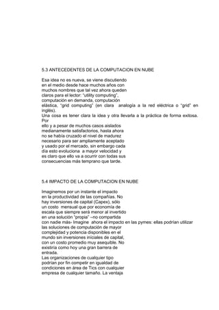 5.3 ANTECEDENTES DE LA COMPUTACION EN NUBE

Esa idea no es nueva, se viene discutiendo
en el medio desde hace muchos años con
muchos nombres que tal vez ahora queden
claros para el lector: “utility computing”,
computación en demanda, computación
elástica, “grid computing” (en clara analogía a la red eléctrica o “grid” en
inglés).
Una cosa es tener clara la idea y otra llevarla a la práctica de forma exitosa.
Por
ello y a pesar de muchos casos aislados
medianamente satisfactorios, hasta ahora
no se había cruzado el nivel de madurez
necesario para ser ampliamente aceptado
y usado por el mercado, sin embargo cada
día esto evoluciona a mayor velocidad y
es claro que ello va a ocurrir con todas sus
consecuencias más temprano que tarde.



5.4 IMPACTO DE LA COMPUTACION EN NUBE

Imaginemos por un instante el impacto
en la productividad de las compañías. No
hay inversiones de capital (Capex), sólo
un costo mensual que por economía de
escala que siempre será menor al invertido
en una solución “propia” –no compartida
con nadie más- Imagine ahora el impacto en las pymes: ellas podrían utilizar
las soluciones de computación de mayor
complejidad y potencia disponibles en el
mundo sin inversiones iníciales de capital,
con un costo promedio muy asequible. No
existiría como hoy una gran barrera de
entrada.
Las organizaciones de cualquier tipo
podrían por fin competir en igualdad de
condiciones en área de Tics con cualquier
empresa de cualquier tamaño. La ventaja
 