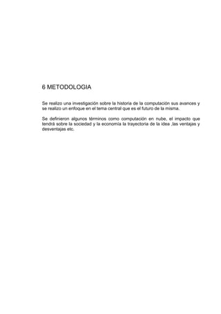 6 METODOLOGIA

Se realizo una investigación sobre la historia de la computación sus avances y
se realizo un enfoque en el tema central que es el futuro de la misma.

Se definieron algunos términos como computación en nube, el impacto que
tendrá sobre la sociedad y la economía la trayectoria de la idea ,las ventajas y
desventajas etc.
 