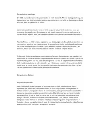 Computadoras quánticas.

En 1965, el presidente emérito y cofundador de Intel, Gordon E. Moore- ideólogo de la ley-, se
da cuenta de que el número de transistores que contiene un microchip se duplica aprox. Cada
año pero, esta progresión no es infinita.



La miniaturización de circuitos tiene un límite ya que el reducir tanto su tamaño hace que
produzcan demasiado calor. Por otra parte, a la escala nanométrica entran las leyes de la
física quántica al juego, en la que los electrones se comportan de una manera probabilística.



Algunos Físicos en 1982 empezó a gestarse una idea que parecía descabellada: construir una
computadora quántica, una maquina capaz de aprovecharse de las particulares leyes físicas
del mundo subatómico para procesar a gran velocidad ingentes cantidades de datos y, en
definitiva, hacer que las supercomputadoras actuales parezcan simples ábacos.



A diferencia de las computadoras personales que han sido diseñadas para que trabajen con
información en forma de bits una computadora básica usa bits quánticos o qubits, capaces de
registrar unos y ceros a la vez. Esto lo logran gracias a la una de las premisas fundamentales
de la mecánica quántica: la sobre posición, que indica que a escalas ínfimas un único objeto
puede tener al mismo tiempo dos propiedades distintas o pueda estar en dos sitios a la vez.
De esta forma la velocidad d cálculo aumenta enormemente.



Computadoras Ópticas:



Muy rápidas y baratas.

Kevin Homewood está al frente de un grupo de expertos de la universidad de Surrey,
Inglaterra, que cree que la clave se encuentra en la luz. Según estos investigadores, es
factible construir un dispositivo óptico de computación que se aproveche de la velocidad luz y
de su gran capacidad para transportar información. El problema al que se han enfrentado
estos científicos es que el silicio es con el que se fabrican microchips normalmente emite
energía calorífica, no luminosa. Para superarlo Homewood y sus colegas construyeron
trampas a escala atómica en el interior del silicio donde consiguieron atrapar electrones y
forzarlos a liberar energía lumínica. A parte de miniaturizar los chips y hacerlos más eficientes
este prototipo podrá funcionar a temperatura ambiente.
 
