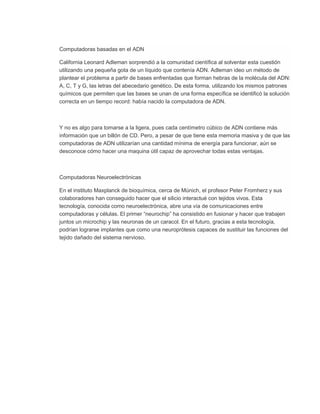 Computadoras basadas en el ADN

California Leonard Adleman sorprendió a la comunidad científica al solventar esta cuestión
utilizando una pequeña gota de un líquido que contenía ADN. Adleman ideo un método de
plantear el problema a partir de bases enfrentadas que forman hebras de la molécula del ADN:
A, C, T y G, las letras del abecedario genético. De esta forma, utilizando los mismos patrones
químicos que permiten que las bases se unan de una forma específica se identificó la solución
correcta en un tiempo record: había nacido la computadora de ADN.



Y no es algo para tomarse a la ligera, pues cada centímetro cúbico de ADN contiene más
información que un billón de CD. Pero, a pesar de que tiene esta memoria masiva y de que las
computadoras de ADN utilizarían una cantidad mínima de energía para funcionar, aún se
desconoce cómo hacer una maquina útil capaz de aprovechar todas estas ventajas.



Computadoras Neuroelectrónicas

En el instituto Maxplanck de bioquímica, cerca de Múnich, el profesor Peter Fromherz y sus
colaboradores han conseguido hacer que el silicio interactué con tejidos vivos. Esta
tecnología, conocida como neuroelectrónica, abre una vía de comunicaciones entre
computadoras y células. El primer “neurochip” ha consistido en fusionar y hacer que trabajen
juntos un microchip y las neuronas de un caracol. En el futuro, gracias a esta tecnología,
podrían lograrse implantes que como una neuroprótesis capaces de sustituir las funciones del
tejido dañado del sistema nervioso.
 