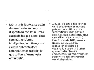 …
.
• Más allá de las PCs, se están
desarrollando numerosos
dispositivos con las mismas
capacidades que éstas, pero
con más funciones
inteligentes, intuitivas, cons
cientes del contexto y
centradas en el usuario, lo
que se llama “tecnología
embebida”.
.
• Algunos de estos dispositivos
ya se encuentran en nuestro
país, como las Ultrabooks
“convertibles” (con pantalla
doble, plegable, giratoria, etc.)
y sensibles al tacto (touch).
Para finales de 2013, cuenta
Nanni, incluso podrán
reconocer el rostro del
usuario, lo que evitará tener
que recordar claves y
aprovechará sus características
personales para interactuar
con el dispositivo.
 