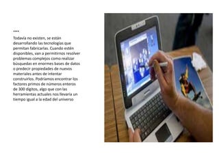 ….
Todavía no existen, se están
desarrollando las tecnologías que
permitan fabricarlas. Cuando estén
disponibles, van a permitirnos resolver
problemas complejos como realizar
búsquedas en enormes bases de datos
o predecir propiedades de nuevos
materiales antes de intentar
construirlos. Podríamos encontrar los
factores primos de números enteros
de 300 dígitos, algo que con las
herramientas actuales nos llevaría un
tiempo igual a la edad del universo
 