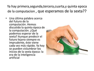 Ya hay primera,segunda,tercera,cuarta,y quinta epoca
de la computacion , que esperamos de la sexta??
• Una última palabra acerca
del futuro de la
computación. Hemos
discutido la quinta época de
la computación. ¿Qué
podemos esperar de la
sexta? Aunque predecir el
futuro lejano siempre es
imprudente, éste viene
cada vez más rápido. Ya hoy
se pueden vislumbrar los
inicios de la sexta época: la
era de la inteligencia
artificial
 