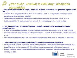 Agricultura y
Desarrollo rural
¿Por qué? Evaluar la PAC hoy: lecciones
aprendidas
Tanto el análisis como la amplia consulta pública confirman los grandes logros de la
PAC...
• Aumento de la competitividad de la Unión ha convertido a la UE en un exportador neto de productos
agroalimentarios de alto valor añadido.
• Impacto positivo en empleo, crecimiento y reducción de la pobreza en las zonas rurales de la UE
• Relativa estabilidad de los ingresos en un contexto de volatilidad de precios y renta agrícola
... pero el análisis y la opinión pública también revelan deficiencias que deben
solucionarse...
• A pesar de los avances realizados, el impacto medioambiental de la agricultura de la UE debe mejorar
• El crecimiento de la productividad se debe principalmente a la salida de mano de obra y menos a inversión
o I+D
• La cuestión de la equidad de la PAC y su simplificación persisten a pesar de los esfuerzos ya realizados
... en un entorno cambiante más amplio que el estrictamente agrícola
• Las expectativas sobre el nivel de los precios de los productos básicos agrícolas ha cambiado desde 2013.
• La política comercial ha evolucionado del multilateralismo hacia acuerdos bilaterales y regionales
• Cambio climático, nuevos compromisos en materia de medio ambiente y sostenibilidad se derivan de la
COP21 y los ODS
 