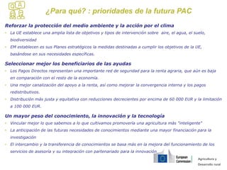 Agricultura y
Desarrollo rural
¿Para qué? : prioridades de la futura PAC
Reforzar la protección del medio ambiente y la acción por el clima
• La UE establece una amplia lista de objetivos y tipos de intervención sobre aire, el agua, el suelo,
biodiversidad
• EM establecen es sus Planes estratégicos la medidas destinadas a cumplir los objetivos de la UE,
basándose en sus necesidades específicas.
Seleccionar mejor los beneficiarios de las ayudas
• Los Pagos Directos representan una importante red de seguridad para la renta agraria, que aún es baja
en comparación con el resto de la economía.
• Una mejor canalización del apoyo a la renta, así como mejorar la convergencia interna y los pagos
redistributivos.
• Distribución más justa y equitativa con reducciones decrecientes por encima de 60 000 EUR y la limitación
a 100 000 EUR.
Un mayor peso del conocimiento, la innovación y la tecnología
• Vincular mejor lo que sabemos a lo que cultivamos promovería una agricultura màs "inteligente"
• La anticipación de las futuras necesidades de conocimientos mediante una mayor financiación para la
investigación
• El intercambio y la transferencia de conocimientos se basa más en la mejora del funcionamiento de los
servicios de asesoría y su integración con partenariado para la innovación
 