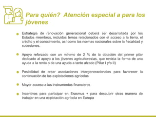Estrategia de renovación generacional deberá ser desarrollada por los
Estados miembros, incluidos temas relacionados con el acceso a la tierra, el
crédito y el conocimiento, así como las normas nacionales sobre la fiscalidad y
sucesiones.
Apoyo reforzado con un mínimo de 2 % de la dotación del primer pilar
dedicado al apoyo a los jóvenes agricultores/as, que revista la forma de una
ayuda a la renta o de una ayuda a tanto alzado (Pillar I y/o II)
Posibilidad de crear asociaciones intergeneracionales para favorecer la
continuación de las explotaciones agrícolas
Mayor acceso a los instrumentos financieros
Incentivos para participar en Erasmus + para descubrir otras manera de
trabajar en una explotación agrícola en Europa
Para quién? Atención especial a para los
jóvenes
 
