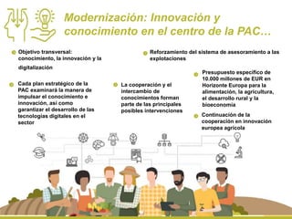 Modernización: Innovación y
conocimiento en el centro de la PAC…
Cada plan estratégico de la
PAC examinará la manera de
impulsar el conocimiento e
innovación, así como
garantizar el desarrollo de las
tecnologías digitales en el
sector
La cooperación y el
intercambio de
conocimientos forman
parte de las principales
posibles intervenciones
Objetivo transversal:
conocimiento, la innovación y la
digitalización
Reforzamiento del sistema de asesoramiento a las
explotaciones
Presupuesto específico de
10.000 millones de EUR en
Horizonte Europa para la
alimentación, la agricultura,
el desarrollo rural y la
bioeconomía
Continuación de la
cooperación en innovación
europea agrícola
 