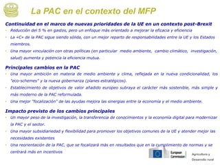 Agricultura y
Desarrollo rural
La PAC en el contexto del MFP
Continuidad en el marco de nuevas prioridades de la UE en un contexto post-Brexit
• Reducción del 5 % en gastos, pero un enfoque más orientado a mejorar la eficacia y eficiencia
• La «C» de la PAC sigue siendo sólida, con un mejor reparto de responsabilidades entre la UE y los Estados
miembros.
• Una mayor vinculación con otras políticas (en particular medio ambiente, cambio climático, investigación,
salud) aumenta y potencia la eficiencia mutua.
Principales cambios en la PAC
• Una mayor ambición en materia de medio ambiente y clima, reflejada en la nueva condicionalidad, los
"eco-schemes" y la nueva gobernanza (planes estratégicos).
• Establecimiento de objetivos de valor añadido europeo subraya el carácter más sostenible, más simple y
más moderno de la PAC reformulada.
• Una mejor "focalización" de las ayudas mejora las sinergias entre la economía y el medio ambiente.
Impacto previsto de los cambios principales
• Un mayor peso de la investigación, la transferencia de conocimientos y la economía digital para modernizar
la PAC y el sector.
• Una mayor subsidiariedad y flexibilidad para promover los objetivos comunes de la UE y atender mejor las
necesidades existentes
• Una reorientación de la PAC, que se focalizará más en resultados que en la cumplimiento de normas y se
centrará más en incentivos
 