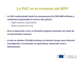 La PAC en el contexto del MFP
 La PAC modernizada tendrá un presupuesto de €365.000 millones y
continuará organizada en torno a dos pilares:
• Pagos directos a agricultores
• Apoyo al desarrollo rural.
 Para el desarrollo rural, la Comisión propone aumentar las tasas de
co-financiación nacional.
 A esto se añaden €10.000 millones en Horizon Europe para financiar
investigación e innovación en agricultura, desarrollo rural y
bioeconomía.
 