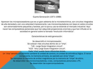 Cuarta Generación (1971-1988)
Aparecen los microprocesadores que es un gran adelanto de la microelectrónica, son circuitos integrados
de alta densidad y con una velocidad impresionante. Las microcomputadoras con base en estos circuitos
son extremadamente pequeñas y baratas, por lo que su uso se extiende al mercado industrial. Aquí
nacen las computadoras personales que han adquirido proporciones enormes y que han influido en la
sociedad en general sobre la llamada "revolución informática".
Características de está generación:
Se desarrolló el microprocesador.
Se colocan más circuitos dentro de un "chip".
"LSI - Large Scale Integration circuit".
"VLSI - Very Large Scale Integration circuit".
Cada "chip" puede hacer diferentes tareas.
Un "chip" sencillo actualmente contiene la unidad de control y la unidad de aritmética/lógica. El tercer
componente, la memoria primaria, es operado por otros "chips".
Se reemplaza la memoria de anillos magnéticos por la memoria de "chips" de silicio.
Se desarrollan las microcomputadoras, o sea, computadoras personales o PC.
Se desarrollan las supercomputadoras.
 