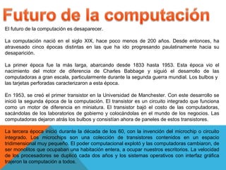 El futuro de la computación es desaparecer.
La computación nació en el siglo XIX, hace poco menos de 200 años. Desde entonces, ha
atravesado cinco épocas distintas en las que ha ido progresando paulatinamente hacia su
desaparición.
La primer época fue la más larga, abarcando desde 1833 hasta 1953. Esta época vio el
nacimiento del motor de diferencia de Charles Babbage y siguió el desarrollo de las
computadoras a gran escala, particularmente durante la segunda guerra mundial. Los bulbos y
las tarjetas perforadas caracterizaron a esta época.
En 1953, se creó el primer transistor en la Universidad de Manchester. Con este desarrollo se
inició la segunda época de la computación. El transistor es un circuito integrado que funciona
como un motor de diferencia en miniatura. El transistor bajó el costo de las computadoras,
sacándolas de los laboratorios de gobierno y colocándolas en el mundo de los negocios. Las
computadoras dejaron atrás los bulbos y consistían ahora de paneles de estos transistores.
La tercera época inició durante la década de los 60, con la invención del microchip o circuito
integrado. Los microchips son una colección de transistores contenidos en un espacio
tridimensional muy pequeño. El poder computacional explotó y las computadoras cambiaron, de
ser monolitos que ocupaban una habitación entera, a ocupar nuestros escritorios. La velocidad
de los procesadores se duplicó cada dos años y los sistemas operativos con interfaz gráfica
trajeron la computación a todos.
 
