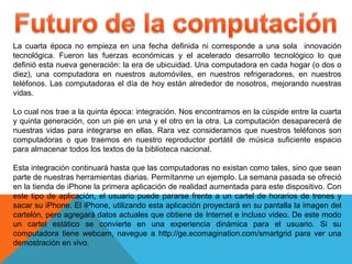 La cuarta época no empieza en una fecha definida ni corresponde a una sola innovación
tecnológica. Fueron las fuerzas económicas y el acelerado desarrollo tecnológico lo que
definió esta nueva generación: la era de ubicuidad. Una computadora en cada hogar (o dos o
diez), una computadora en nuestros automóviles, en nuestros refrigeradores, en nuestros
teléfonos. Las computadoras el día de hoy están alrededor de nosotros, mejorando nuestras
vidas.
Lo cual nos trae a la quinta época: integración. Nos encontramos en la cúspide entre la cuarta
y quinta generación, con un pie en una y el otro en la otra. La computación desaparecerá de
nuestras vidas para integrarse en ellas. Rara vez consideramos que nuestros teléfonos son
computadoras o que traemos en nuestro reproductor portátil de música suficiente espacio
para almacenar todos los textos de la biblioteca nacional.
Esta integración continuará hasta que las computadoras no existan como tales, sino que sean
parte de nuestras herramientas diarias. Permítanme un ejemplo. La semana pasada se ofreció
en la tienda de iPhone la primera aplicación de realidad aumentada para este dispositivo. Con
este tipo de aplicación, el usuario puede pararse frente a un cartel de horarios de trenes y
sacar su iPhone. El iPhone, utilizando esta aplicación proyectará en su pantalla la imagen del
cartelón, pero agregará datos actuales que obtiene de Internet e incluso video. De este modo
un cartel estático se convierte en una experiencia dinámica para el usuario. Si su
computadora tiene webcam, navegue a http://ge.ecomagination.com/smartgrid para ver una
demostración en vivo.
 