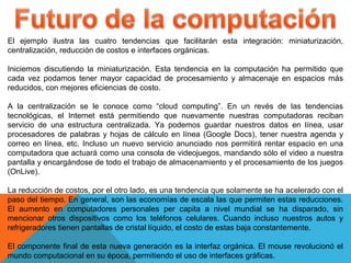 El ejemplo ilustra las cuatro tendencias que facilitarán esta integración: miniaturización,
centralización, reducción de costos e interfaces orgánicas.
Iniciemos discutiendo la miniaturización. Esta tendencia en la computación ha permitido que
cada vez podamos tener mayor capacidad de procesamiento y almacenaje en espacios más
reducidos, con mejores eficiencias de costo.
A la centralización se le conoce como “cloud computing”. En un revés de las tendencias
tecnológicas, el Internet está permitiendo que nuevamente nuestras computadoras reciban
servicio de una estructura centralizada. Ya podemos guardar nuestros datos en línea, usar
procesadores de palabras y hojas de cálculo en línea (Google Docs), tener nuestra agenda y
correo en línea, etc. Incluso un nuevo servicio anunciado nos permitirá rentar espacio en una
computadora que actuará como una consola de videojuegos, mandando sólo el video a nuestra
pantalla y encargándose de todo el trabajo de almacenamiento y el procesamiento de los juegos
(OnLive).
La reducción de costos, por el otro lado, es una tendencia que solamente se ha acelerado con el
paso del tiempo. En general, son las economías de escala las que permiten estas reducciones.
El aumento en computadores personales per capita a nivel mundial se ha disparado, sin
mencionar otros dispositivos como los teléfonos celulares. Cuando incluso nuestros autos y
refrigeradores tienen pantallas de cristal líquido, el costo de estas baja constantemente.
El componente final de esta nueva generación es la interfaz orgánica. El mouse revolucionó el
mundo computacional en su época, permitiendo el uso de interfaces gráficas.
 