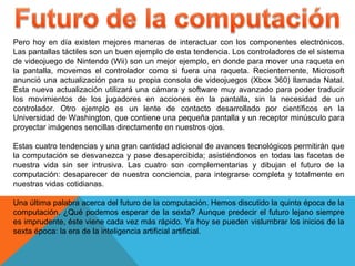 Pero hoy en día existen mejores maneras de interactuar con los componentes electrónicos.
Las pantallas táctiles son un buen ejemplo de esta tendencia. Los controladores de el sistema
de videojuego de Nintendo (Wii) son un mejor ejemplo, en donde para mover una raqueta en
la pantalla, movemos el controlador como si fuera una raqueta. Recientemente, Microsoft
anunció una actualización para su propia consola de videojuegos (Xbox 360) llamada Natal.
Esta nueva actualización utilizará una cámara y software muy avanzado para poder traducir
los movimientos de los jugadores en acciones en la pantalla, sin la necesidad de un
controlador. Otro ejemplo es un lente de contacto desarrollado por científicos en la
Universidad de Washington, que contiene una pequeña pantalla y un receptor minúsculo para
proyectar imágenes sencillas directamente en nuestros ojos.
Estas cuatro tendencias y una gran cantidad adicional de avances tecnológicos permitirán que
la computación se desvanezca y pase desapercibida; asistiéndonos en todas las facetas de
nuestra vida sin ser intrusiva. Las cuatro son complementarias y dibujan el futuro de la
computación: desaparecer de nuestra conciencia, para integrarse completa y totalmente en
nuestras vidas cotidianas.
Una última palabra acerca del futuro de la computación. Hemos discutido la quinta época de la
computación. ¿Qué podemos esperar de la sexta? Aunque predecir el futuro lejano siempre
es imprudente, éste viene cada vez más rápido. Ya hoy se pueden vislumbrar los inicios de la
sexta época: la era de la inteligencia artificial artificial.
 
