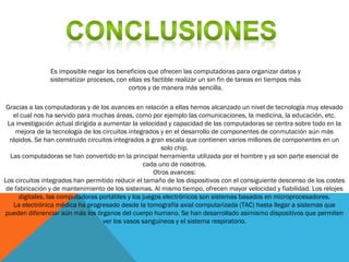 Es imposible negar los beneficios que ofrecen las computadoras para organizar datos y
sistematizar procesos, con ellas es factible realizar un sin fin de tareas en tiempos más
cortos y de manera más sencilla.
Gracias a las computadoras y de los avances en relación a ellas hemos alcanzado un nivel de tecnología muy elevado
el cual nos ha servido para muchas áreas, como por ejemplo las comunicaciones, la medicina, la educación, etc.
La investigación actual dirigida a aumentar la velocidad y capacidad de las computadoras se centra sobre todo en la
mejora de la tecnología de los circuitos integrados y en el desarrollo de componentes de conmutación aún más
rápidos. Se han construido circuitos integrados a gran escala que contienen varios millones de componentes en un
solo chip.
Las computadoras se han convertido en la principal herramienta utilizada por el hombre y ya son parte esencial de
cada uno de nosotros.
Otros avances:
Los circuitos integrados han permitido reducir el tamaño de los dispositivos con el consiguiente descenso de los costes
de fabricación y de mantenimiento de los sistemas. Al mismo tiempo, ofrecen mayor velocidad y fiabilidad. Los relojes
digitales, las computadoras portátiles y los juegos electrónicos son sistemas basados en microprocesadores.
La electrónica médica ha progresado desde la tomografía axial computarizada (TAC) hasta llegar a sistemas que
pueden diferenciar aún más los órganos del cuerpo humano. Se han desarrollado asimismo dispositivos que permiten
ver los vasos sanguíneos y el sistema respiratorio.
 