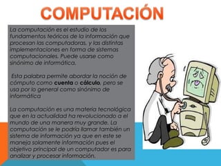La computación es el estudio de los
fundamentos teóricos de la información que
procesan las computadoras, y las distintas
implementaciones en forma de sistemas
computacionales. Puede usarse como
sinónimo de informática.
Esta palabra permite abordar la noción de
cómputo como cuenta o cálculo, pero se
usa por lo general como sinónimo de
informática
La computación es una materia tecnológica
que en la actualidad ha revolucionado a el
mundo de una manera muy grande. La
computación se le podría llamar también un
sistema de información ya que en este se
maneja solamente información pues el
objetivo principal de un computador es para
analizar y procesar información.
 