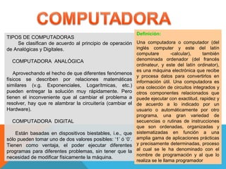 TIPOS DE COMPUTADORAS
Se clasifican de acuerdo al principio de operación
de Analógicas y Digitales.
COMPUTADORA ANALÓGICA
Aprovechando el hecho de que diferentes fenómenos
físicos se describen por relaciones matemáticas
similares (v.g. Exponenciales, Logarítmicas, etc.)
pueden entregar la solución muy rápidamente. Pero
tienen el inconveniente que al cambiar el problema a
resolver, hay que re alambrar la circuitería (cambiar el
Hardware).
COMPUTADORA DIGITAL
Están basadas en dispositivos biestables, i.e., que
sólo pueden tomar uno de dos valores posibles: ‘1’ ó ‘0’.
Tienen como ventaja, el poder ejecutar diferentes
programas para diferentes problemas, sin tener que la
necesidad de modificar físicamente la máquina.
Definición:
Una computadora o computador (del
inglés computer y este del latín
computare -calcular), también
denominada ordenador (del francés
ordinateur, y este del latín ordinator),
es una máquina electrónica que recibe
y procesa datos para convertirlos en
información útil. Una computadora es
una colección de circuitos integrados y
otros componentes relacionados que
puede ejecutar con exactitud, rapidez y
de acuerdo a lo indicado por un
usuario o automáticamente por otro
programa, una gran variedad de
secuencias o rutinas de instrucciones
que son ordenadas, organizadas y
sistematizadas en función a una
amplia gama de aplicaciones prácticas
y precisamente determinadas, proceso
al cual se le ha denominado con el
nombre de programación y al que lo
realiza se le llama programador
 