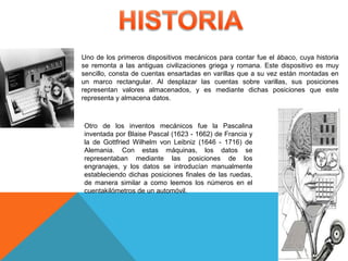 Uno de los primeros dispositivos mecánicos para contar fue el ábaco, cuya historia
se remonta a las antiguas civilizaciones griega y romana. Este dispositivo es muy
sencillo, consta de cuentas ensartadas en varillas que a su vez están montadas en
un marco rectangular. Al desplazar las cuentas sobre varillas, sus posiciones
representan valores almacenados, y es mediante dichas posiciones que este
representa y almacena datos.
Otro de los inventos mecánicos fue la Pascalina
inventada por Blaise Pascal (1623 - 1662) de Francia y
la de Gottfried Wilhelm von Leibniz (1646 - 1716) de
Alemania. Con estas máquinas, los datos se
representaban mediante las posiciones de los
engranajes, y los datos se introducían manualmente
estableciendo dichas posiciones finales de las ruedas,
de manera similar a como leemos los números en el
cuentakilómetros de un automóvil.
 