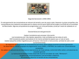 Segunda Generación (1958-1964)
En esta generación las computadoras se reducen de tamaño y son de menor costo. Aparecen muchas compañías y las
computadoras eran bastante avanzadas para su época como la serie 5000 de Burroughs y la ATLAS de la Universidad
de Manchester. Algunas computadoras se programaban con cinta perforadas y otras por medio de cableado en un
tablero.
Características de está generación:
Usaban transistores para procesar información.
Los transistores eran más rápidos, pequeños y más confiables que los tubos al vacío.
200 transistores podían acomodarse en la misma cantidad de espacio que un tubo al vacío.
Usaban pequeños anillos magnéticos para almacenar información e instrucciones. cantidad de calor y eran
sumamente lentas.
Se mejoraron los programas de computadoras que fueron desarrollados durante la primera generación.
Se desarrollaron nuevos lenguajes de programación como COBOL y FORTRAN, los cuales eran comercialmente
accsesibles.
Se usaban en aplicaciones de sistemas de reservaciones de líneas aéreas, control del tráfico aéreo y simulaciones de
propósito general.
La marina de los Estados Unidos desarrolla el primer simulador de vuelo, "Whirlwind I".
Surgieron las minicomputadoras y los terminales a distancia.
Se comenzó a disminuir el tamaño de las computadoras.
 