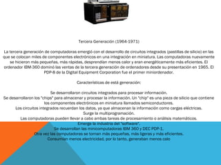 Tercera Generación (1964-1971)
La tercera generación de computadoras emergió con el desarrollo de circuitos integrados (pastillas de silicio) en las
que se colocan miles de componentes electrónicos en una integración en miniatura. Las computadoras nuevamente
se hicieron más pequeñas, más rápidas, desprendían menos calor y eran energéticamente más eficientes. El
ordenador IBM-360 dominó las ventas de la tercera generación de ordenadores desde su presentación en 1965. El
PDP-8 de la Digital Equipment Corporation fue el primer miniordenador.
Características de está generación:
Se desarrollaron circuitos integrados para procesar información.
Se desarrollaron los "chips" para almacenar y procesar la información. Un "chip" es una pieza de silicio que contiene
los componentes electrónicos en miniatura llamados semiconductores.
Los circuitos integrados recuerdan los datos, ya que almacenan la información como cargas eléctricas.
Surge la multiprogramación.
Las computadoras pueden llevar a cabo ambas tareas de procesamiento o análisis matemáticos.
Emerge la industria del "software".
Se desarrollan las minicomputadoras IBM 360 y DEC PDP-1.
Otra vez las computadoras se tornan más pequeñas, más ligeras y más eficientes.
Consumían menos electricidad, por lo tanto, generaban menos calo
 