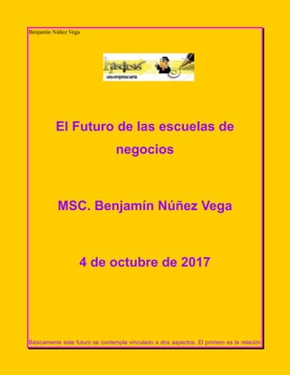 Benjamín Núñez Vega
El Futuro de las escuelas de
negocios
MSC. Benjamín Núñez Vega
4 de octubre de 2017
Básicamente este futuro se contempla vinculado a dos aspectos. El primero es la relación
 