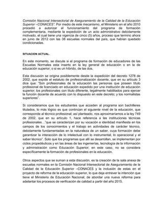 Comisión Nacional Intersectorial de Aseguramiento de la Calidad de la Educación
Superior –CONACES”. Por medio de este mecanismo, el Ministerio en el año 2010
procedió a autorizar el funcionamiento del programa de formación
complementaria, mediante la expedición de un acto administrativo debidamente
motivado, el cual tiene una vigencia de cinco (5) años, proceso que termino ahora
en junio de 2012 con las 38 escuelas normales del país, que habían quedado
condicionadas.
SITUACION ACTUAL.
En este momento, se discute si el programa de formación de educadores de las
Escuelas Normales esta inserto en la ley general de educación o en la de
educación superior; o si es un híbrido, de las dos.
Esta discusión se origina posiblemente desde la expedición del decreto 1278 de
2002, que expide el estatuto de profesionalización docente, que en su artículo 3
dice que: “Son profesionales de la educación las personas que poseen título
profesional de licenciado en educación expedido por una institución de educación
superior; los profesionales con titulo diferente, legalmente habilitados para ejercer
la función docente de acuerdo con lo dispuesto en este decreto; y los normalistas
superiores”.
Si consideramos que los estudiantes que acceden al programa son bachilleres
titulados, lo más lógico es que continúan el siguiente nivel de la educación, que
corresponde al técnico profesional; así planteado, nos aproximaríamos a la ley 749
de 2002, que en su artículo 1, hace referencia a las instituciones técnicas
profesionales…”que se caracterizan por su vocación e identidad manifiesta en los
campos de los conocimientos y el trabajo en actividades de carácter técnico,
debidamente fundamentadas en la naturaleza de un saber, cuya formación debe
garantizar la interacción de lo intelectual con lo instrumental, lo operacional y el
saber técnico”. Solo que los programas que allí se desarrollan, se implementan por
ciclos propedéuticos y en las áreas de las ingenierías, tecnología de la información
y administración como Educación Superior; en este caso, no se considera
específicamente la formación de profesionales en la educación.
Otros aspectos que se suman a esta discusión, es la creación de la sala anexa de
escuelas normales en la Comisión Nacional Intersectorial de Aseguramiento de la
Calidad de la Educación Superior –CONACES y la inclusión de estas en el
proyecto de reforma de la educación superior, lo que deja entrever la intención que
tiene el Ministerio de Educación Nacional, de abordar una nueva reforma para
adelantar los procesos de verificación de calidad a partir del año 2015.
 