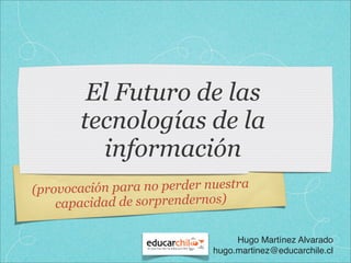 El Futuro de las
        tecnologías de la
          información
(prov ocación para no perder nuestra
    capacidad de sorprendernos)

                                   Hugo Martínez Alvarado
                              hugo.martinez@educarchile.cl
 