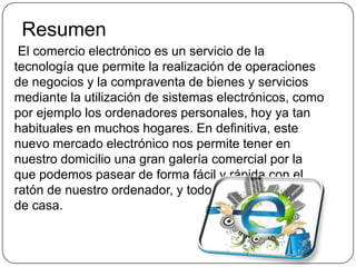 Resumen
 El comercio electrónico es un servicio de la
tecnología que permite la realización de operaciones
de negocios y la compraventa de bienes y servicios
mediante la utilización de sistemas electrónicos, como
por ejemplo los ordenadores personales, hoy ya tan
habituales en muchos hogares. En definitiva, este
nuevo mercado electrónico nos permite tener en
nuestro domicilio una gran galería comercial por la
que podemos pasear de forma fácil y rápida con el
ratón de nuestro ordenador, y todo ello sin movernos
de casa.
 