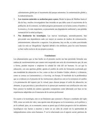 calentamiento global por el incremento del parque automotor, la contaminación global y
la industrialización.
3. Los recursos naturales se acabarían poco a poco. Desde la época de Malthus hasta el
día de hoy, muchos investigadores han insistido en que debe cesar el crecimiento de la
población; de lo contrario, no habrá progreso permanente en la lucha contra el hambre y
la miseria y, lo más importante, se presentarán una degradación ambiental y una pérdida
sustancial de la salud ecológica.
4. Nos dominarán las tecnologías. Las nuevas tecnologías, automáticamente, han
provocado una dependencia cada vez mayor en asuntos de medios de comunicación,
entretenimiento, educación o negocios. Las personas, hoy en día, se están convirtiendo
cada vez más en ‘drogadictas’ digitales debido a los artefactos, pues los seres humanos
se han vuelto esclavos de sus propios avances.
Conclusiones
Los planeamientos que se han hecho en el presente escrito me han permitido formular una
cadena de cuestionamientos por cuanto está surgiendo una serie de circunstancias que, de una
u forma, pueden mejorar o empeorar la calidad de vida del ser humano. Es así que la
educación, con una apertura global, apunta al cambio de estilo de formación acartonada por
una modalidad de educación on line, como se dice en Estados Unidos; abierta y a distancia,
como se conoce en Latinoamérica y e-learning, en Europa. El trasfondo de la problemática
que se evidencia en el presente de las instituciones educativas está en la resistencia al cambio
y la permutación del espacio por lo virtual, pues chocan porque el estilo de educación; no
obstante, lo que prevalece y prevalecerá no es pensar por mantener una certificación sino más
bien conocer la medida de cuántos egresados competentes están laborando con base en las
experiencias adquiridas en el transcurso de la carrera profesional.
En cuanto a la tecnología, este es un fenómeno que comenzó a florecer a mediados del siglo
XIX, como un estilo de vida y una opción más del progreso en lo económico, en lo político y
en lo cultural, pero, en su momento, nunca se pensó que el efecto progresivo de los adelantos
tecnológicos nos fueran a encerrar y meter en un cubo de cristal sin la oportunidad de
independizarnos como seres humanos. Y en lo relacionado con el aspecto social, partimos de
 
