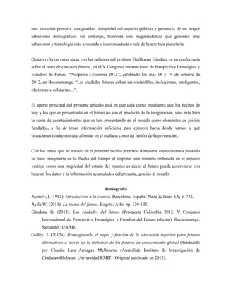 una situación precaria: desigualdad, inequidad del espacio público y presencia de un mayor
urbanismo demográfico; sin embargo, florecerá una megatendencia que generará más
urbanismo y tecnología más avanzada e interconectada a raíz de la apertura planetaria.
Quiero reforzar estas ideas con las palabras del profesor Guillermo Gándara en su conferencia
sobre el tema de ciudades futuras, en el V Congreso Internacional de Prospectiva Estratégica y
Estudios de Futuro “Prospecta Colombia 2012”, celebrado los días 18 y 19 de octubre de
2012, en Bucaramanga: “Las ciudades futuras deben ser sostenibles, incluyentes, inteligentes,
eficientes y solidarias…”.
El aporte principal del presente artículo está en que deja como enseñanza que los hechos de
hoy y los que se presentarán en el futuro no son el producto de la imaginación, sino más bien
la suma de acontecimientos que se han presentando en el pasado como elementos de juicios
fundados, a fin de tener información suficiente para conocer hacia dónde vamos y qué
situaciones tendremos que afrontar en el mañana como un bastón de la prevención.
Con los temas que he tratado en el presente escrito pretendo demostrar cómo estamos pasando
la línea imaginaria de la flecha del tiempo al imponer una simetría ordenada en el espacio
vertical como una propiedad del estado del mundo; es decir, el futuro puede controlarse con
base en los datos y la información acumulados del presente, gracias al pasado.
Bibliografía
Asimov, I. (1982). Introducción a la ciencia. Barcelona, España: Plaza & Janes SA, p. 732.
Ávila W. (2011). La trama del futuro. Bogotá: Arfo, pp. 139-192.
Gándara, G. (2012). Las ciudades del futuro (Prospecta Colombia 2012: V Congreso
Internacional de Prospectiva Estratégica y Estudios del Futuro edición). Bucaramanga,
Santander: UNAD.
Gidley, J. (2012a). Reimaginando el papel y función de la educación superior para futuros
alternativos a través de la inclusión de los futuros de conocimiento global (Traducido
por Claudia Lara Arriaga). Melbourne (Australia): Instituto de Investigación de
Ciudades Globales. Universidad RMIT. (Original publicado en 2012).
 