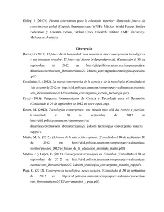 Gidley, J. (2012b). Futuros alternativos para la educación superior: Abarcando futuros de
conocimiento global (Capítulo Iberoamericano WFSF). México: World Futures Studies
Federation y Research Fellow, Global Cities Research Institute RMIT University,
Melbourne, Australia.
Cibergrafía
Baena, G. (2012). El futuro de la humanidad: una moneda al aire convergencias tecnológicas
y sus impactos sociales. El futuro del futuro (videoconferencia). (Consultado el 30 de
septiembre de 2012 en http://ciid.politicas.unam.mx/semprospectiva/
dinamicas/eventos/sem_iberoamericano2012/baena_convergenciastecnologicasysociales
.pdf).
Cavalheiro, E. (2012). La nueva convergencia de la ciencia y de la tecnología. (Consultado el
1de octubre de 2012 en http://ciid.politicas.unam.mx/semprospectiva/dinamicas/eventos/
sem_iberoamericano2012/cavalheiro_convergencia_ciencia_tecnologia.pdf).
Cyted (1995). Programa Iberoamericano de Ciencia y Tecnología para el Desarrollo.
(Consultado el 29 de septiembre de 2012 en www.cyted.org).
Doorn, M. (2012). Tecnologías convergentes: una mirada más allá del bombo y platillos.
(Consultado el 30 de septiembre de 2012 en
http://ciid.politicas.unam.mx/semprospectiva/
dinamicas/eventos/sem_iberoamericano2012/doorn_tecnologias_convergentes_maurits_
esp.pdf).
Martín, M. A. (2012). El futuro de la educación superior. (Consultado el 30 de septiembre 30
de 2012 en http://ciid.politicas.unam.mx/semprospectiva/dinamicas/
eventos/prospec_2012/el_futuro_de_la_educacion_antonieta_martin.pdf).
Medina, J. y López, C. (2012). Convergencia tecnológica en Colombia. (Consultado el 30 de
septiembre de 2012 en http://ciid.politicas.unam.mx/semprospectiva/dinamicas/
eventos/sem_iberoamericano2012/doorn_tecnologias_convergentes_maurits_esp.pdf).
Puga, C. (2012). Convergencia tecnológica, redes sociales. (Consultado el 30 de septiembre
de 2012 en http://ciid.politicas.unam.mx/semprospectiva/dinamicas/eventos/
sem_iberoamericano2012/convergencias_t_puga.pdf).
 