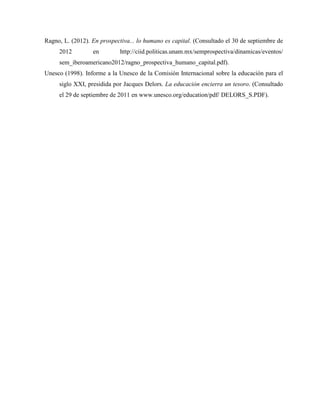 Ragno, L. (2012). En prospectiva... lo humano es capital. (Consultado el 30 de septiembre de
2012 en http://ciid.politicas.unam.mx/semprospectiva/dinamicas/eventos/
sem_iberoamericano2012/ragno_prospectiva_humano_capital.pdf).
Unesco (1998). Informe a la Unesco de la Comisión Internacional sobre la educación para el
siglo XXI, presidida por Jacques Delors. La educación encierra un tesoro. (Consultado
el 29 de septiembre de 2011 en www.unesco.org/education/pdf/ DELORS_S.PDF).
 