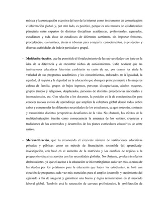 música y la propagación excesiva del uso de la internet como instrumento de comunicación
e información global, y, por otro lado, es positivo, porque es una manera de solidarización
planetaria entre expertos de distintas disciplinas académicas, profesionales, egresados,
estudiantes y toda clase de estudiosos de diferentes corrientes, sin importar fronteras,
procedencias, costumbres, etnias o idiomas para compartir conocimientos, experiencias y
diversas actividades de índole particular o grupal.
- Multiculturización, que ha permitido el fortalecimiento de las universidades con base en la
idea de la diferencia y de encontrar nichos de conocimientos. Cabe destacar que las
instituciones educativas futuristas cambiarán su razón de ser, por cuanto les atañe la
variedad de sus programas académicos y los conocimientos, enfocados en la igualdad, la
equidad, el respeto y la dignidad en la educación que abarquen principalmente a las mujeres
cabeza de familia, grupos de bajos ingresos, personas discapacitadas, adultos mayores,
grupos étnicos y religiosos, desplazados, personas de distintas procedencias nacionales e
internacionales, etc. Con relación a los docentes, la posición es la de concientización para
conocer nuevos estilos de aprendizaje que amplíen la cobertura global donde todos deben
caber y comprender las diferentes necesidades de los estudiantes, ya que poseerán, contarán
y transmitirán distintas perspectivas desafiantes de la vida. No obstante, los efectos de la
multiculturización traerán como consecuencia la amenaza de los valores, creencias y
tradiciones de los contenidos y desarrollos de los planes curriculares educativos de corte
nativo.
- Mercantilización, que ha reconocido el creciente número de instituciones educativas
privadas y públicas como un método de financiación sostenible del aprendizaje-
investigación, con base en el aumento de la matrícula y los cambios de regreso a la
progresión educativa acordes con las necesidades globales. No obstante, producirán efectos
desbastadores, ya que el acceso a la educación se irá restringiendo cada vez más, a causa de
las deudas por los préstamos para la educación que hacen los estudiantes; se hará una
elección de programas cada vez más esenciales para el amplio desarrollo y crecimiento del
egresado a fin de asegurar y garantizar una buena y digna remuneración en el mercado
laboral global. También está la saturación de carreras profesionales, la proliferación de
 