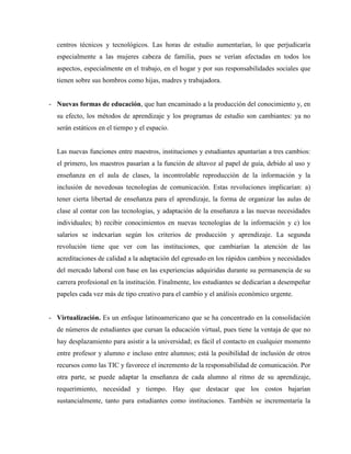 centros técnicos y tecnológicos. Las horas de estudio aumentarían, lo que perjudicaría
especialmente a las mujeres cabeza de familia, pues se verían afectadas en todos los
aspectos, especialmente en el trabajo, en el hogar y por sus responsabilidades sociales que
tienen sobre sus hombros como hijas, madres y trabajadora.
- Nuevas formas de educación, que han encaminado a la producción del conocimiento y, en
su efecto, los métodos de aprendizaje y los programas de estudio son cambiantes: ya no
serán estáticos en el tiempo y el espacio.
Las nuevas funciones entre maestros, instituciones y estudiantes apuntarían a tres cambios:
el primero, los maestros pasarían a la función de altavoz al papel de guía, debido al uso y
enseñanza en el aula de clases, la incontrolable reproducción de la información y la
inclusión de novedosas tecnologías de comunicación. Estas revoluciones implicarían: a)
tener cierta libertad de enseñanza para el aprendizaje, la forma de organizar las aulas de
clase al contar con las tecnologías, y adaptación de la enseñanza a las nuevas necesidades
individuales; b) recibir conocimientos en nuevas tecnologías de la información y c) los
salarios se indexarían según los criterios de producción y aprendizaje. La segunda
revolución tiene que ver con las instituciones, que cambiarían la atención de las
acreditaciones de calidad a la adaptación del egresado en los rápidos cambios y necesidades
del mercado laboral con base en las experiencias adquiridas durante su permanencia de su
carrera profesional en la institución. Finalmente, los estudiantes se dedicarían a desempeñar
papeles cada vez más de tipo creativo para el cambio y el análisis económico urgente.
- Virtualización. Es un enfoque latinoamericano que se ha concentrado en la consolidación
de números de estudiantes que cursan la educación virtual, pues tiene la ventaja de que no
hay desplazamiento para asistir a la universidad; es fácil el contacto en cualquier momento
entre profesor y alumno e incluso entre alumnos; está la posibilidad de inclusión de otros
recursos como las TIC y favorece el incremento de la responsabilidad de comunicación. Por
otra parte, se puede adaptar la enseñanza de cada alumno al ritmo de su aprendizaje,
requerimiento, necesidad y tiempo. Hay que destacar que los costos bajarían
sustancialmente, tanto para estudiantes como instituciones. También se incrementaría la
 