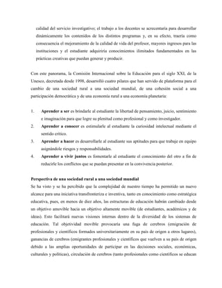 calidad del servicio investigativo; el trabajo a los docentes se acrecentaría para desarrollar
dinámicamente los contenidos de los distintos programas y, en su efecto, traería como
consecuencia el mejoramiento de la calidad de vida del profesor, mayores ingresos para las
instituciones y el estudiante adquiriría conocimientos ilimitados fundamentados en las
prácticas creativas que puedan generar y producir.
Con este panorama, la Comisión Internacional sobre la Educación para el siglo XXI, de la
Unesco, decretada desde 1998, desarrolló cuatro pilares que han servido de plataforma para el
cambio de una sociedad rural a una sociedad mundial, de una cohesión social a una
participación democrática y de una economía rural a una economía planetaria:
1. Aprender a ser es brindarle al estudiante la libertad de pensamiento, juicio, sentimiento
e imaginación para que logre su plenitud como profesional y como investigador.
2. Aprender a conocer es estimularle al estudiante la curiosidad intelectual mediante el
sentido crítico.
3. Aprender a hacer es desarrollarle al estudiante sus aptitudes para que trabaje en equipo
asignándole riesgos y responsabilidades.
4. Aprender a vivir juntos es fomentarle al estudiante el conocimiento del otro a fin de
reducirle los conflictos que se puedan presentar en la convivencia posterior.
Perspectiva de una sociedad rural a una sociedad mundial
Se ha visto y se ha percibido que la complejidad de nuestro tiempo ha permitido un nuevo
alcance para una iniciativa transfronteriza e inventiva, tanto en conocimiento como estratégica
educativa, pues, en menos de diez años, las estructuras de educación habrán cambiado desde
un objetivo amovible hacia un objetivo altamente movible (de estudiantes, académicos y de
ideas). Esto facilitará nuevas visiones internas dentro de la diversidad de los sistemas de
educación. Tal objetividad movible provocaría una fuga de cerebros (emigración de
profesionales y científicos formados universitariamente en su país de origen a otros lugares),
ganancias de cerebros (emigrantes profesionales y científicos que vuelven a su país de origen
debido a las amplias oportunidades de participar en las decisiones sociales, económicas,
culturales y políticas), circulación de cerebros (tanto profesionales como científicos se educan
 