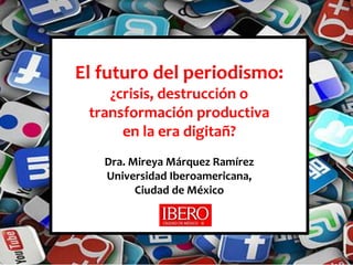 El futuro del periodismo: 
¿crisis, destrucción o 
transformación productiva 
en la era digitañ? 
Dra. Mireya Márquez Ramírez 
Universidad Iberoamericana, 
Ciudad de México 
 