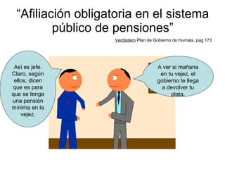“ Afiliación obligatoria en el sistema público de pensiones” Verdadero  Plan de Gobierno de Humala, pag.173 A ver si mañana en tu vejez, el gobierno te llega a devolver tu plata. Así es jefe. Claro, según ellos, dicen que es para que se tenga una pensión mínima en la vejez. 