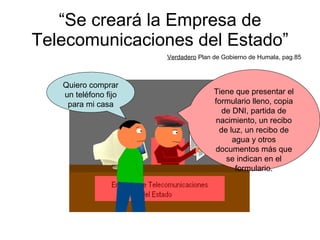 “ Se creará la Empresa de Telecomunicaciones del Estado” Verdadero  Plan de Gobierno de Humala, pag.85 Quiero comprar un teléfono fijo para mi casa Tiene que presentar el formulario lleno, copia de DNI, partida de nacimiento, un recibo de luz, un recibo de agua y otros documentos más que se indican en el formulario. 