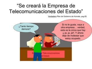“ Se creará la Empresa de Telecomunicaciones del Estado” Verdadero  Plan de Gobierno de Humala, pag.85 ¿Tanto tiempo demora? Si no le gusta, vaya a otra empresa… verdad, esta es la única que hay ¡¡ ja, ja, ja!!. Y ahora deje de molestar que estoy ocupado. 