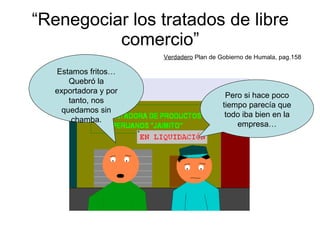 “ Renegociar los tratados de libre comercio” Verdadero  Plan de Gobierno de Humala, pag.158 Pero si hace poco tiempo parecía que todo iba bien en la empresa… Estamos fritos… Quebró la exportadora y por tanto, nos quedamos sin chamba. 