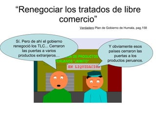 “ Renegociar los tratados de libre comercio” Verdadero  Plan de Gobierno de Humala, pag.158 Y obviamente esos países cerraron las puertas a los productos peruanos. Sí. Pero de ahí el gobierno renegoció los TLC... Cerraron las puertas a varios productos extranjeros… 