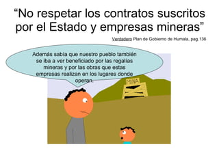 “ No respetar los contratos suscritos por el Estado y empresas mineras” Verdadero  Plan de Gobierno de Humala, pag.136 Además sabía que nuestro pueblo también se iba a ver beneficiado por las regalías mineras y por las obras que estas empresas realizan en los lugares donde operan. 