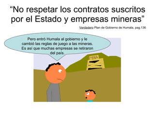 “ No respetar los contratos suscritos por el Estado y empresas mineras” Verdadero  Plan de Gobierno de Humala, pag.136 Pero entró Humala al gobierno y le cambió las reglas de juego a las mineras. Es así que muchas empresas se retiraron del país. 