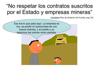 “ No respetar los contratos suscritos por el Estado y empresas mineras” Verdadero  Plan de Gobierno de Humala, pag.136 Eso fue lo que pasó aquí. La empresa se fue, se perdió mi oportunidad de una buena chamba, y el pueblo y yo seguimos tan pobres como siempre. 